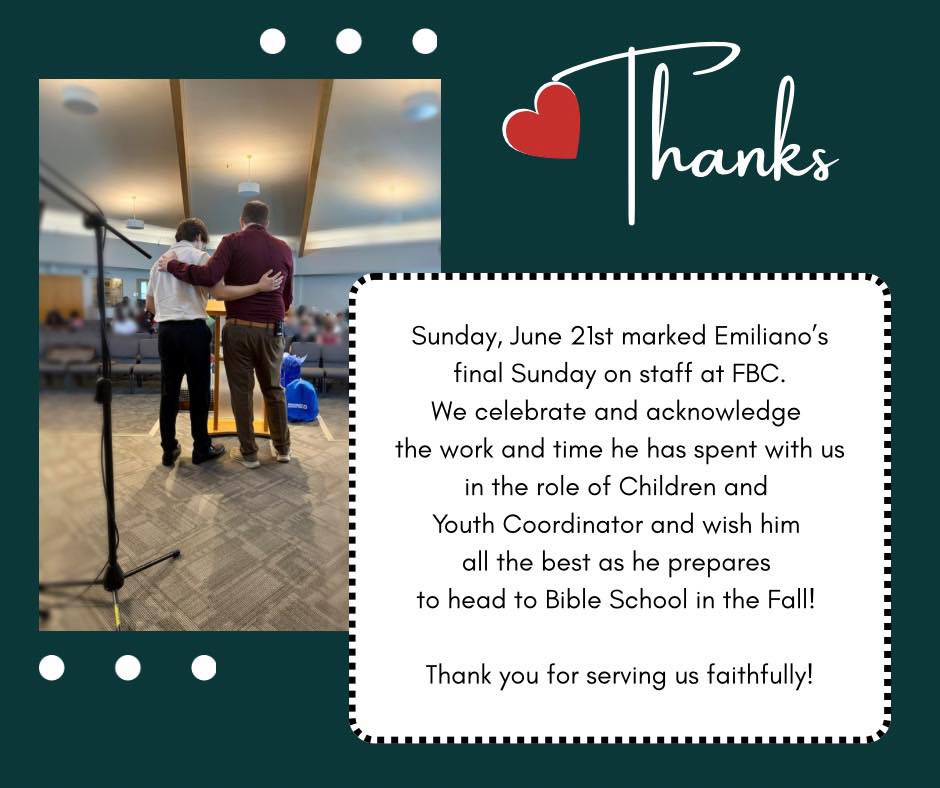 Sunday, June 21st, marked Emiliano’s final Sunday on staff at FBC. We celebrate and acknowledge the work and time he has spent with us in his role as Children and Youth Coordinator, and we wish him all the best as he prepares to head to Bible School in the Fall! Thank you for serving us faithfully!
